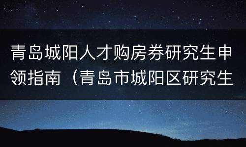 青岛城阳人才购房券研究生申领指南（青岛市城阳区研究生购房政策）