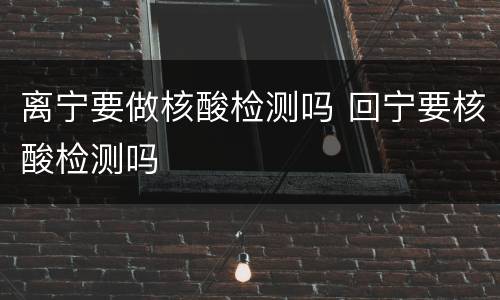 离宁要做核酸检测吗 回宁要核酸检测吗
