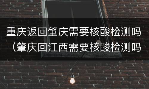 重庆返回肇庆需要核酸检测吗（肇庆回江西需要核酸检测吗）