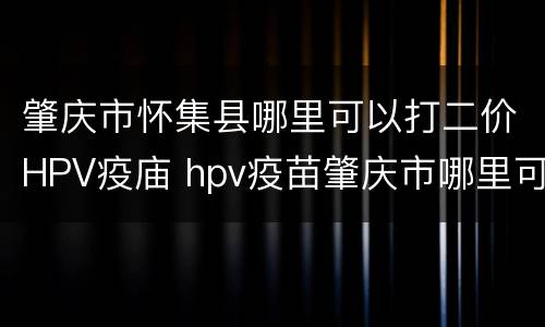 肇庆市怀集县哪里可以打二价HPV疫庙 hpv疫苗肇庆市哪里可以打吗