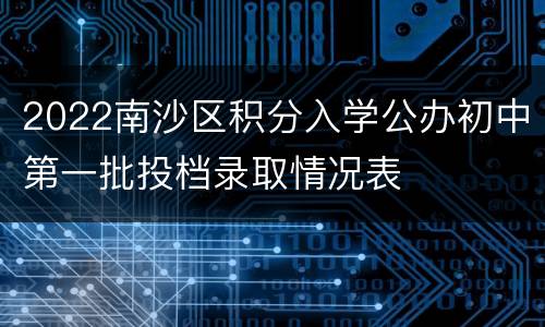2022南沙区积分入学公办初中第一批投档录取情况表						