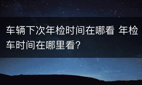 车辆下次年检时间在哪看 年检车时间在哪里看?