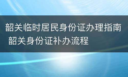 韶关临时居民身份证办理指南 韶关身份证补办流程