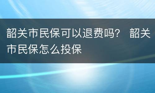 韶关市民保可以退费吗？ 韶关市民保怎么投保