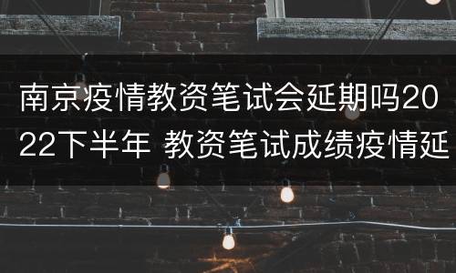 南京疫情教资笔试会延期吗2022下半年 教资笔试成绩疫情延期了时间