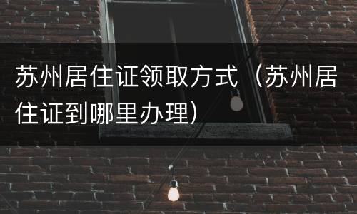 苏州居住证领取方式（苏州居住证到哪里办理）