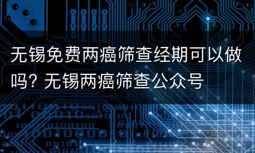 无锡免费两癌筛查经期可以做吗? 无锡两癌筛查公众号