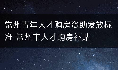 常州青年人才购房资助发放标准 常州市人才购房补贴
