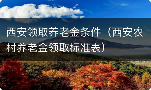 西安领取养老金条件（西安农村养老金领取标准表）