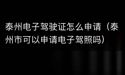 泰州电子驾驶证怎么申请（泰州市可以申请电子驾照吗）
