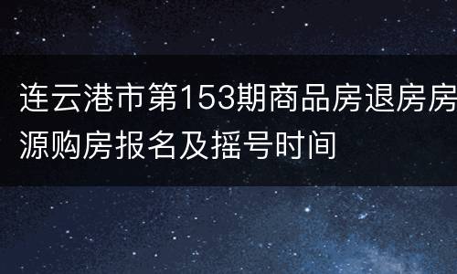 连云港市第153期商品房退房房源购房报名及摇号时间