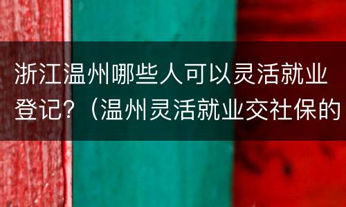 浙江温州哪些人可以灵活就业登记?（温州灵活就业交社保的条件）