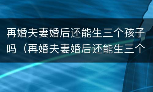 再婚夫妻婚后还能生三个孩子吗（再婚夫妻婚后还能生三个孩子吗知乎）