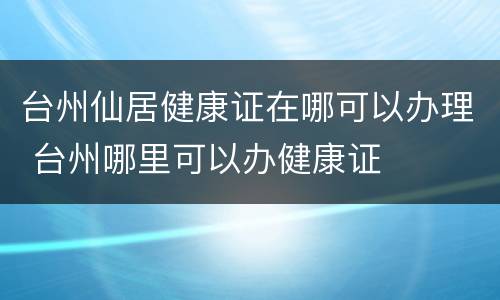 台州仙居健康证在哪可以办理 台州哪里可以办健康证