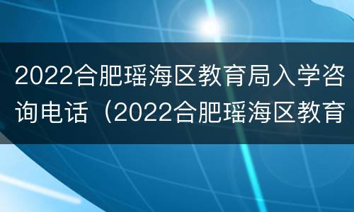 2022合肥瑶海区教育局入学咨询电话（2022合肥瑶海区教育局入学咨询电话是多少）