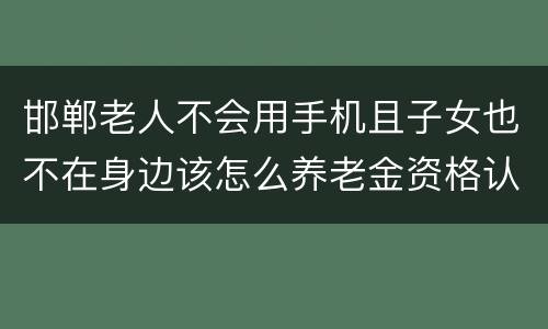 邯郸老人不会用手机且子女也不在身边该怎么养老金资格认证