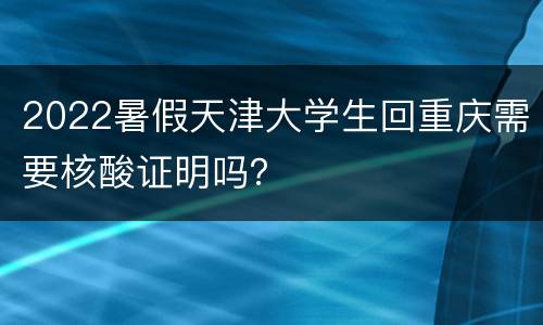 2022暑假天津大学生回重庆需要核酸证明吗？