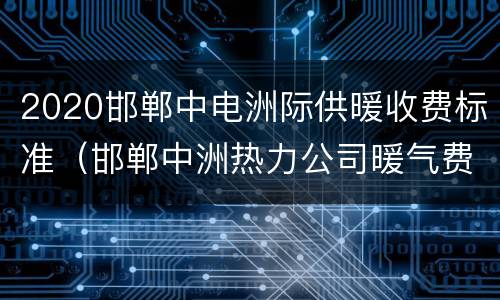 2020邯郸中电洲际供暖收费标准（邯郸中洲热力公司暖气费）