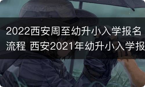 2022西安周至幼升小入学报名流程 西安2021年幼升小入学报名时间