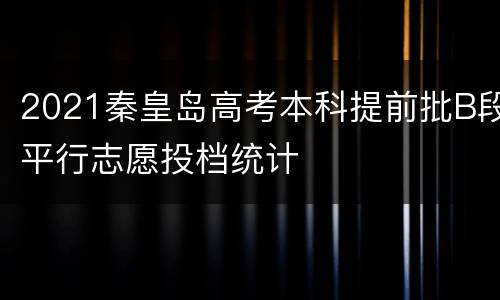 2021秦皇岛高考本科提前批B段平行志愿投档统计
