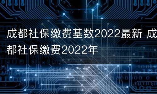 成都社保缴费基数2022最新 成都社保缴费2022年