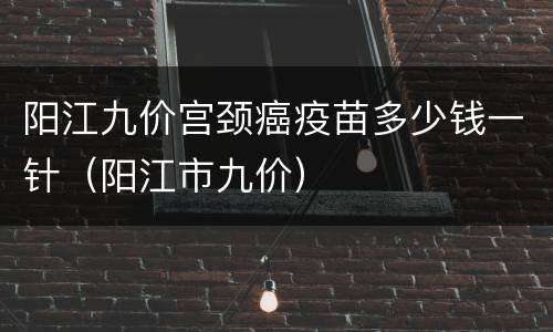 阳江九价宫颈癌疫苗多少钱一针（阳江市九价）