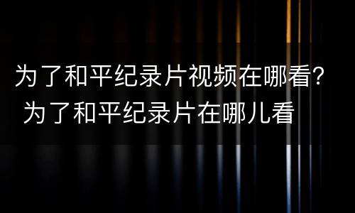 为了和平纪录片视频在哪看？ 为了和平纪录片在哪儿看
