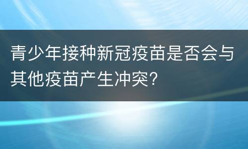 青少年接种新冠疫苗是否会与其他疫苗产生冲突?