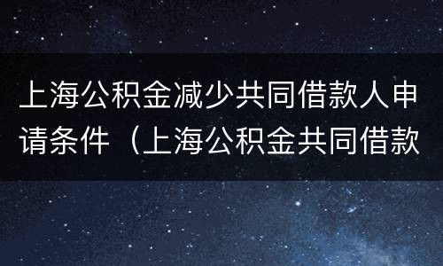 上海公积金减少共同借款人申请条件（上海公积金共同借款人的条件）