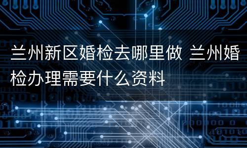 兰州新区婚检去哪里做 兰州婚检办理需要什么资料