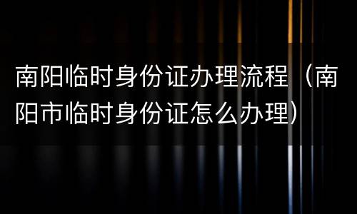 南阳临时身份证办理流程（南阳市临时身份证怎么办理）