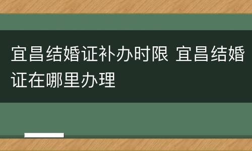 宜昌结婚证补办时限 宜昌结婚证在哪里办理