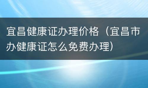 宜昌健康证办理价格（宜昌市办健康证怎么免费办理）