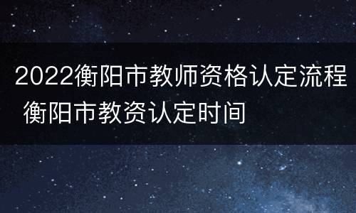 2022衡阳市教师资格认定流程 衡阳市教资认定时间