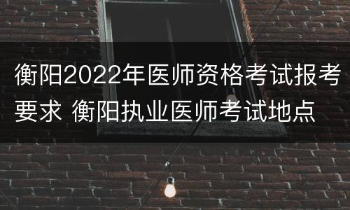 衡阳2022年医师资格考试报考要求 衡阳执业医师考试地点