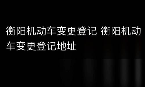 衡阳机动车变更登记 衡阳机动车变更登记地址