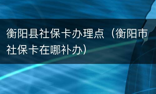 衡阳县社保卡办理点（衡阳市社保卡在哪补办）