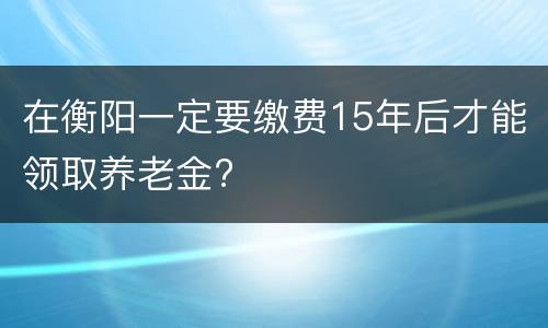 在衡阳一定要缴费15年后才能领取养老金?