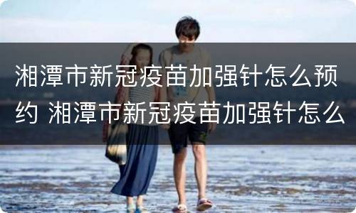 湘潭市新冠疫苗加强针怎么预约 湘潭市新冠疫苗加强针怎么预约的