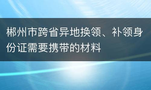郴州市跨省异地换领、补领身份证需要携带的材料