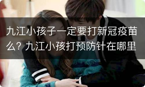 九江小孩子一定要打新冠疫苗么? 九江小孩打预防针在哪里