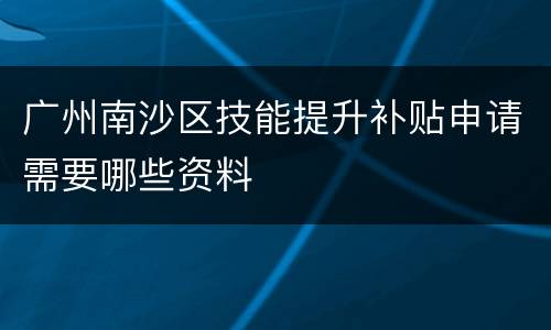广州南沙区技能提升补贴申请需要哪些资料