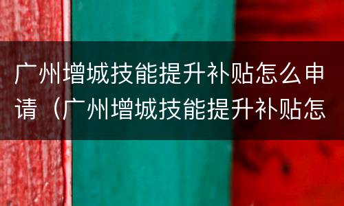 广州增城技能提升补贴怎么申请（广州增城技能提升补贴怎么申请不了）