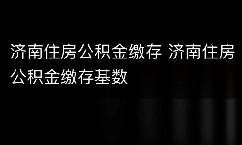 济南住房公积金缴存 济南住房公积金缴存基数