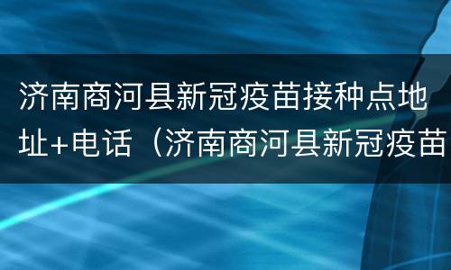 济南商河县新冠疫苗接种点地址+电话（济南商河县新冠疫苗接种点地址 电话是多少）