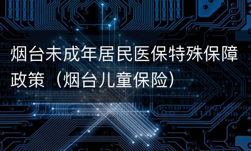 烟台未成年居民医保特殊保障政策（烟台儿童保险）
