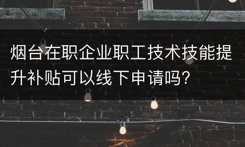 烟台在职企业职工技术技能提升补贴可以线下申请吗?