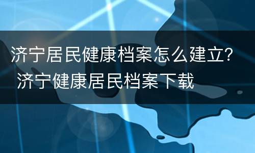 济宁居民健康档案怎么建立？ 济宁健康居民档案下载