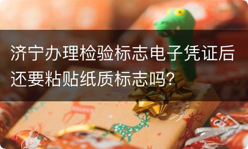 济宁办理检验标志电子凭证后还要粘贴纸质标志吗？