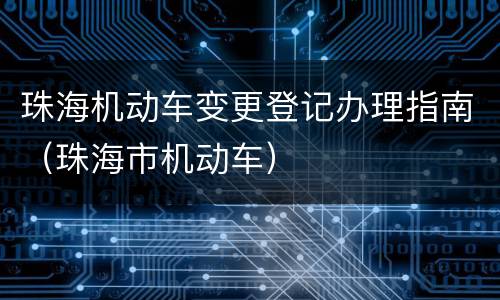 珠海机动车变更登记办理指南（珠海市机动车）